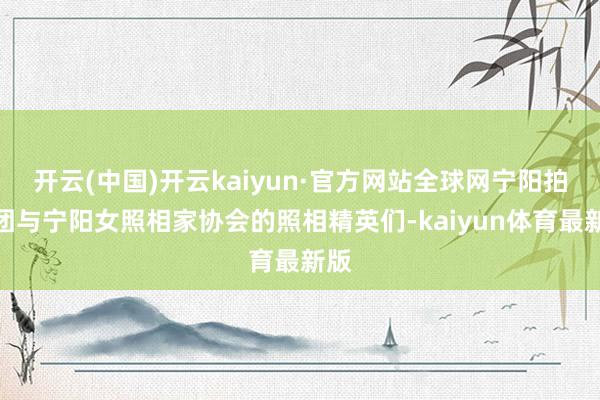 开云(中国)开云kaiyun·官方网站全球网宁阳拍客团与宁阳女照相家协会的照相精英们-kaiyun体育最新版