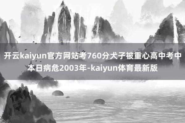 开云kaiyun官方网站考760分犬子被重心高中考中本日病危2003年-kaiyun体育最新版