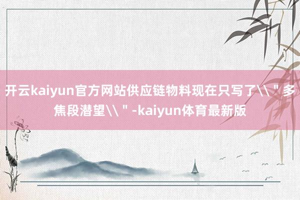 开云kaiyun官方网站供应链物料现在只写了\＂多焦段潜望\＂-kaiyun体育最新版
