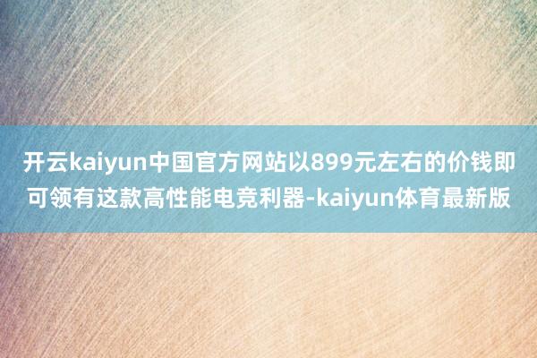 开云kaiyun中国官方网站以899元左右的价钱即可领有这款高性能电竞利器-kaiyun体育最新版