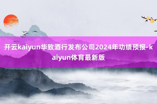 开云kaiyun华致酒行发布公司2024年功绩预报-kaiyun体育最新版