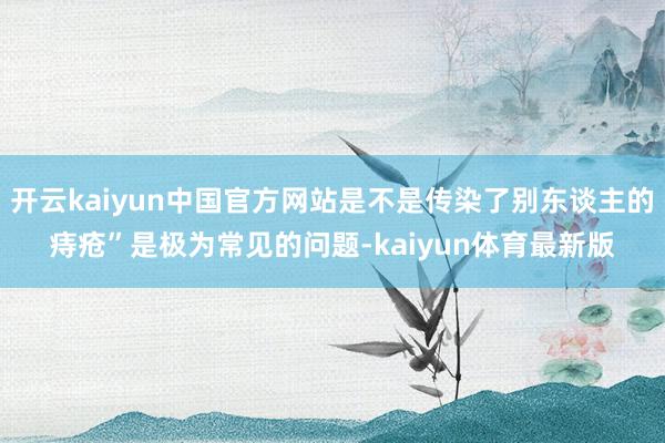 开云kaiyun中国官方网站是不是传染了别东谈主的痔疮”是极为常见的问题-kaiyun体育最新版