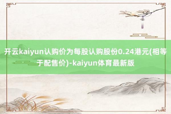 开云kaiyun认购价为每股认购股份0.24港元(相等于配售价)-kaiyun体育最新版