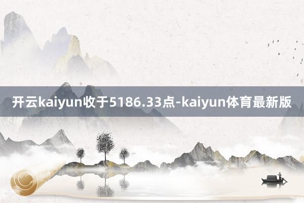 开云kaiyun收于5186.33点-kaiyun体育最新版
