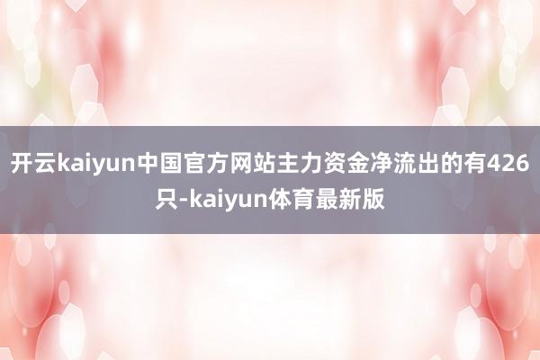 开云kaiyun中国官方网站主力资金净流出的有426只-kaiyun体育最新版