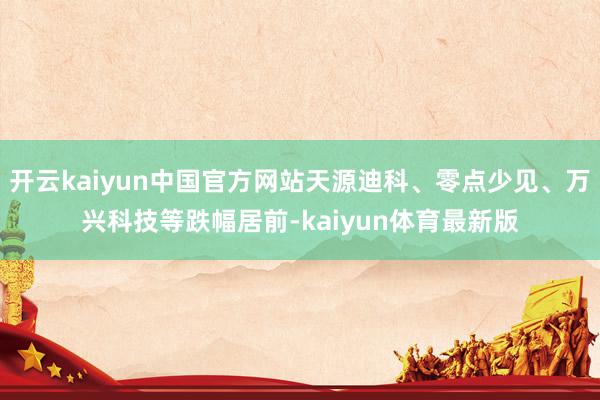 开云kaiyun中国官方网站天源迪科、零点少见、万兴科技等跌幅居前-kaiyun体育最新版