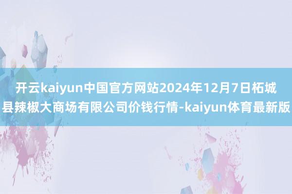 开云kaiyun中国官方网站2024年12月7日柘城县辣椒大商场有限公司价钱行情-kaiyun体育最新版