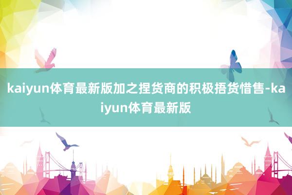 kaiyun体育最新版加之捏货商的积极捂货惜售-kaiyun体育最新版