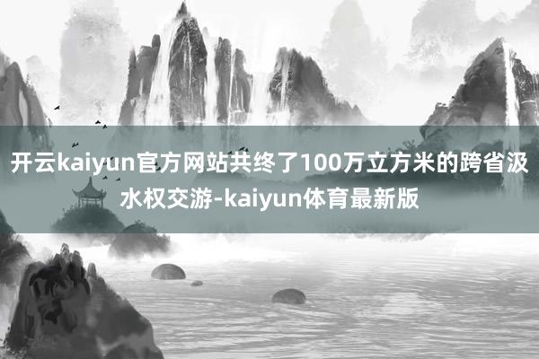 开云kaiyun官方网站共终了100万立方米的跨省汲水权交游-kaiyun体育最新版