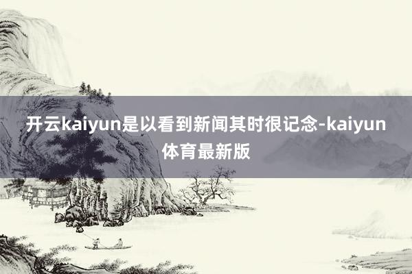 开云kaiyun是以看到新闻其时很记念-kaiyun体育最新版