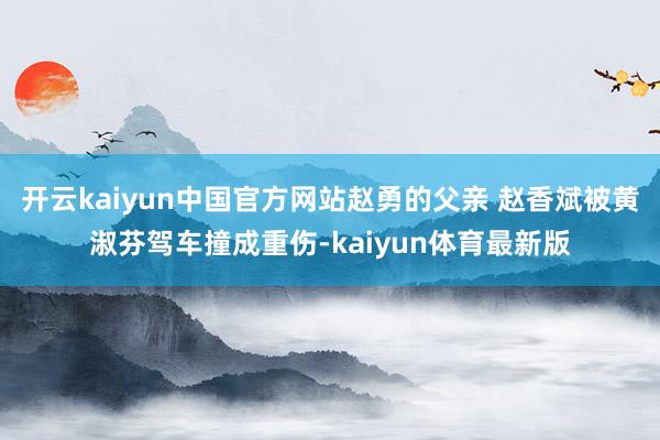 开云kaiyun中国官方网站赵勇的父亲 赵香斌被黄淑芬驾车撞成重伤-kaiyun体育最新版