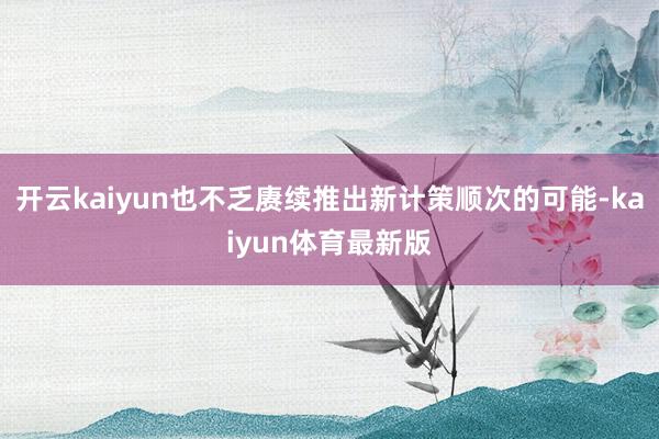 开云kaiyun也不乏赓续推出新计策顺次的可能-kaiyun体育最新版